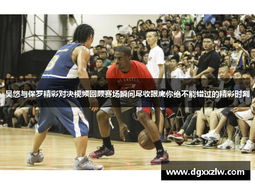 吴悠与保罗精彩对决视频回顾赛场瞬间尽收眼底你绝不能错过的精彩时刻