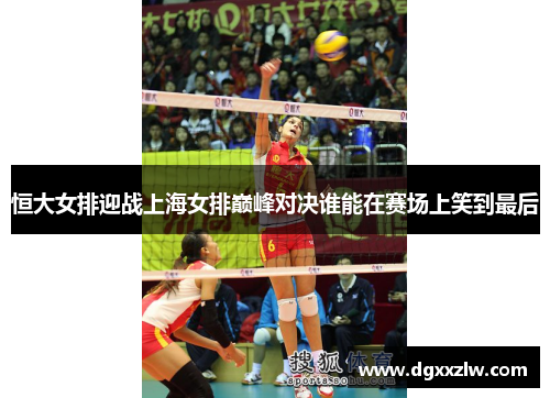 恒大女排迎战上海女排巅峰对决谁能在赛场上笑到最后